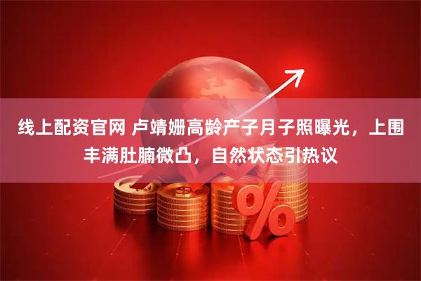 线上配资官网 卢靖姗高龄产子月子照曝光，上围丰满肚腩微凸，自然状态引热议