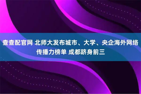 查查配官网 北师大发布城市、大学、央企海外网络传播力榜单 成都跻身前三