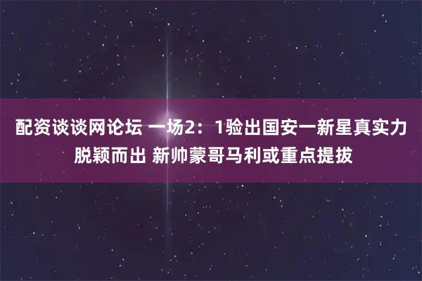 配资谈谈网论坛 一场2：1验出国安一新星真实力 脱颖而出 新帅蒙哥马利或重点提拔