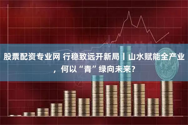 股票配资专业网 行稳致远开新局丨山水赋能全产业，何以“青”绿向未来？