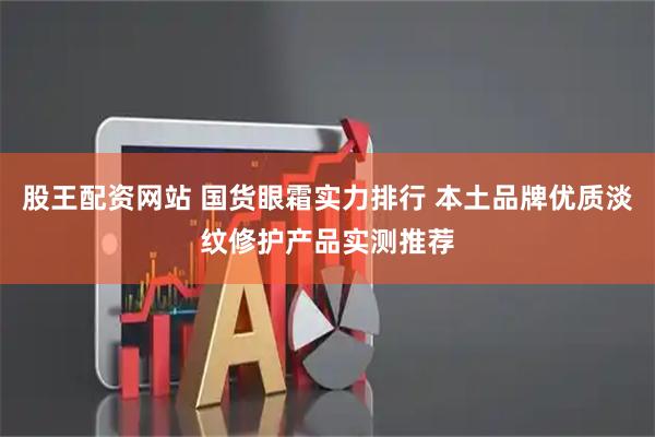 股王配资网站 国货眼霜实力排行 本土品牌优质淡纹修护产品实测推荐