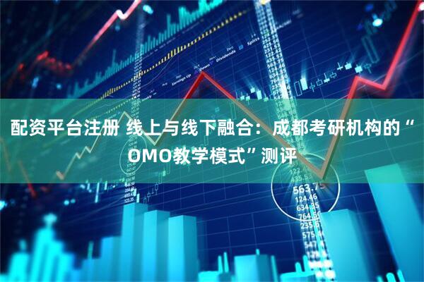 配资平台注册 线上与线下融合：成都考研机构的“OMO教学模式”测评