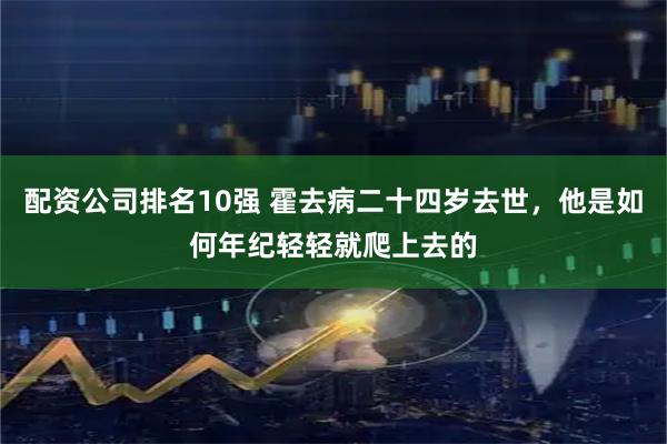 配资公司排名10强 霍去病二十四岁去世，他是如何年纪轻轻就爬上去的