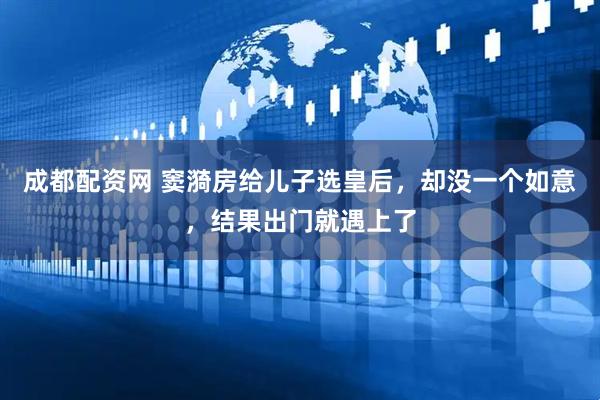 成都配资网 窦漪房给儿子选皇后，却没一个如意，结果出门就遇上了