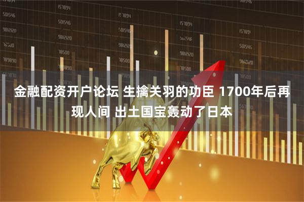 金融配资开户论坛 生擒关羽的功臣 1700年后再现人间 出土国宝轰动了日本