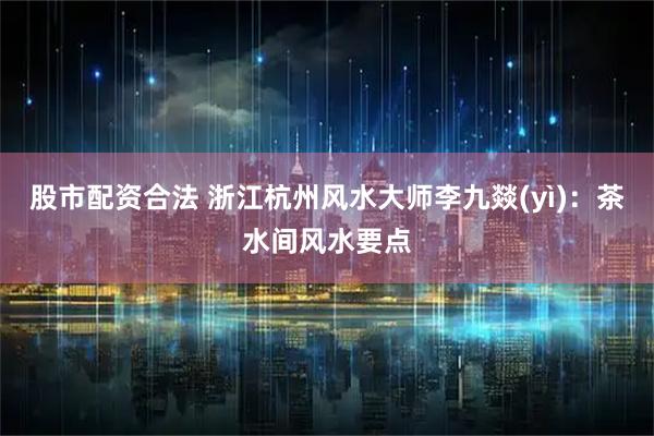 股市配资合法 浙江杭州风水大师李九燚(yì)：茶水间风水要点