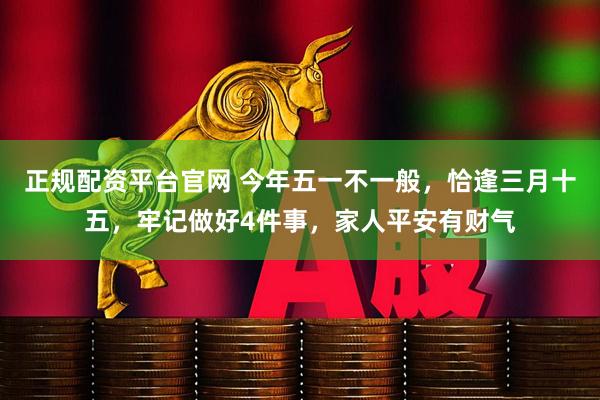 正规配资平台官网 今年五一不一般，恰逢三月十五，牢记做好4件事，家人平安有财气