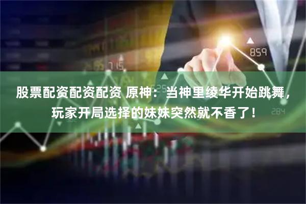 股票配资配资配资 原神：当神里绫华开始跳舞，玩家开局选择的妹妹突然就不香了！