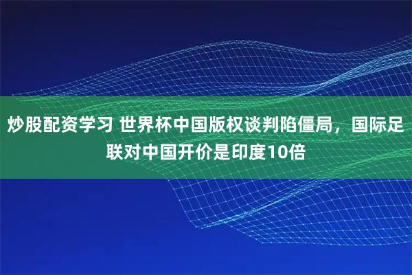 炒股配资学习 世界杯中国版权谈判陷僵局，国际足联对中国开价是印度10倍