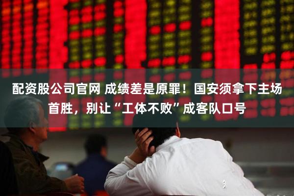 配资股公司官网 成绩差是原罪！国安须拿下主场首胜，别让“工体不败”成客队口号