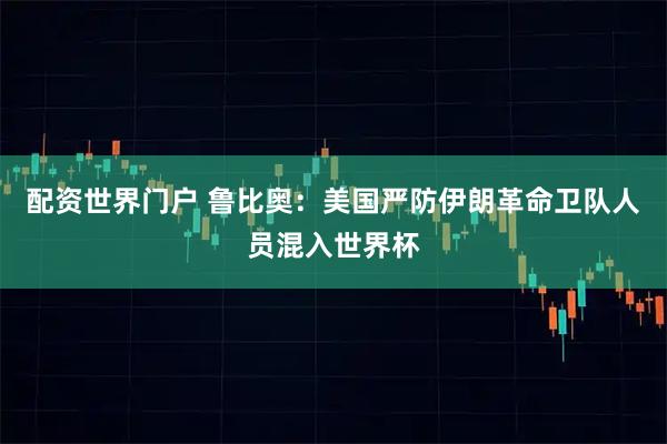 配资世界门户 鲁比奥：美国严防伊朗革命卫队人员混入世界杯