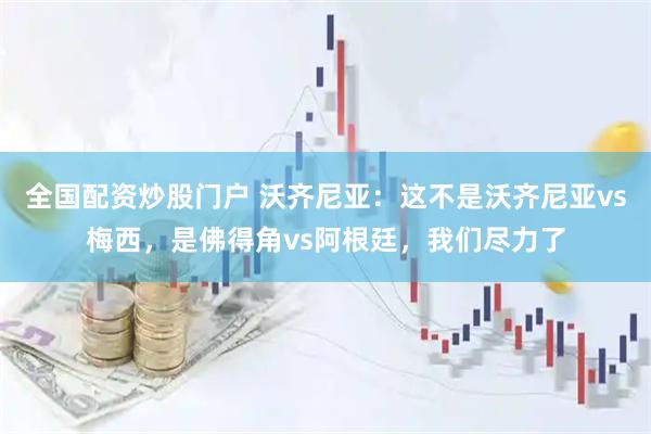 全国配资炒股门户 沃齐尼亚：这不是沃齐尼亚vs梅西，是佛得角vs阿根廷，我们尽力了