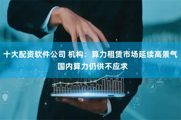 十大配资软件公司 机构：算力租赁市场延续高景气  国内算力仍供不应求